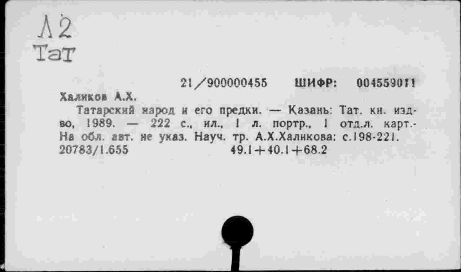 ﻿Л2
Тат
21/900000455 ШИФР: 0045590Î1 Халиков А.Х.
Татарский народ и его предки. — Казань: Тат. кн. изд-во, 1989. — 222 с., ил., і л. портр., 1 отд.л. карт -На обл. авт. не указ. Науч. тр. А.Х.Халикова: с. 198-221. 20783/1.655	49.1+40.1+68.2